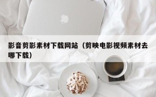 呼伦贝尔影音剪影素材下载网站（剪映电影视频素材去哪下载）